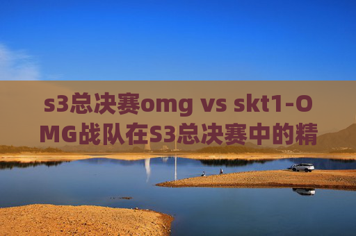 s3总决赛omg vs skt1-OMG战队在S3总决赛中的精彩表现