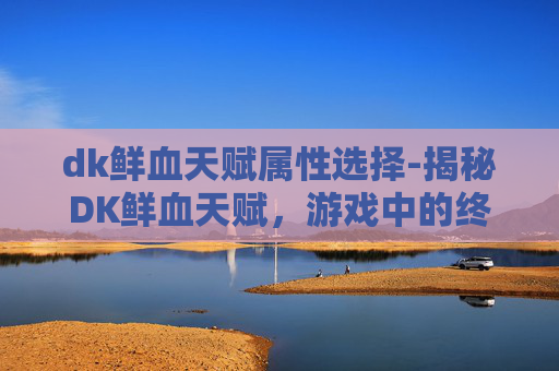 dk鲜血天赋属性选择-揭秘DK鲜血天赋，游戏中的终极力量