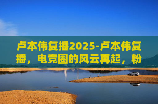 卢本伟复播2025-卢本伟复播，电竞圈的风云再起，粉丝期待与争议并存