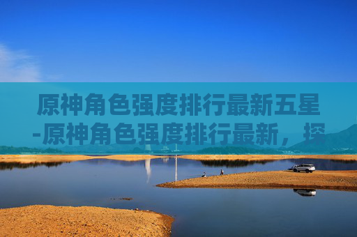 原神角色强度排行最新五星-原神角色强度排行最新,探索当前版本中最强阵容 原神角色强度排行最新五星-原神角色强度排行最新,探索当前版本中最强阵容
