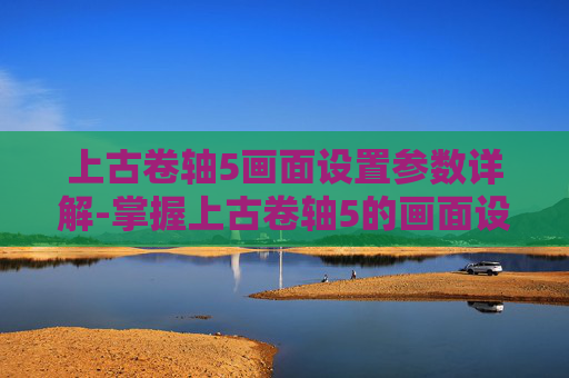 上古卷轴5画面设置参数详解-掌握上古卷轴5的画面设置，提升游戏体验的艺术
