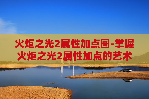 火炬之光2属性加点图-掌握火炬之光2属性加点的艺术