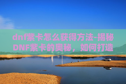 dnf紫卡怎么获得方法-揭秘DNF紫卡的奥秘，如何打造你的专属卡牌阵容