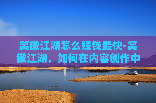 笑傲江湖怎么赚钱最快-笑傲江湖，如何在内容创作中实现盈利