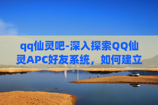 qq仙灵吧-深入探索QQ仙灵APC好友系统，如何建立与维护一个高效的游戏社区