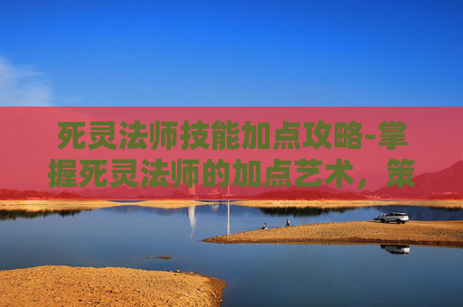 死灵法师技能加点攻略-掌握死灵法师的加点艺术，策略与技巧