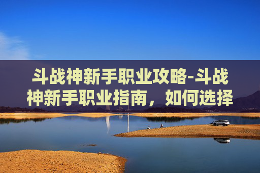 斗战神新手职业攻略-斗战神新手职业指南,如何选择合适的职业以提升游戏体验 斗战神新手职业攻略-斗战神新手职业指南,如何选择合适的职业以提升游戏体验