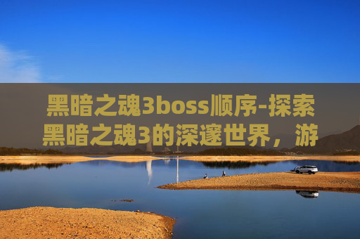 黑暗之魂3boss顺序-探索黑暗之魂3的深邃世界，游戏深度解析与玩家心得分享