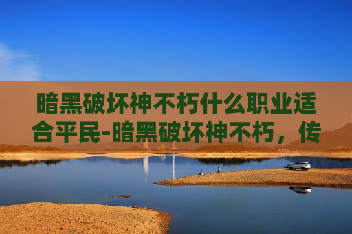 暗黑破坏神不朽什么职业适合平民-暗黑破坏神不朽，传奇再续，探索不朽的暗黑世界