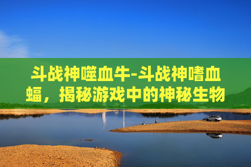 斗战神噬血牛-斗战神嗜血蝠，揭秘游戏中的神秘生物