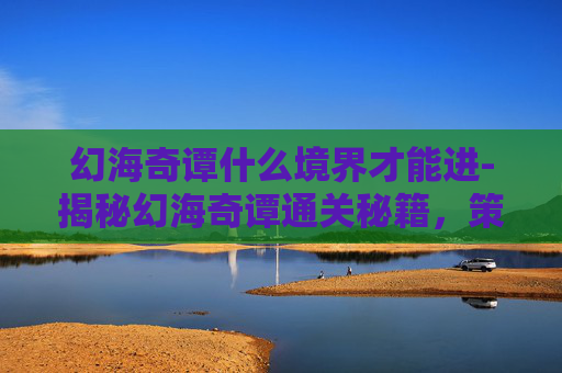 幻海奇谭什么境界才能进-揭秘幻海奇谭通关秘籍，策略与技巧全解析