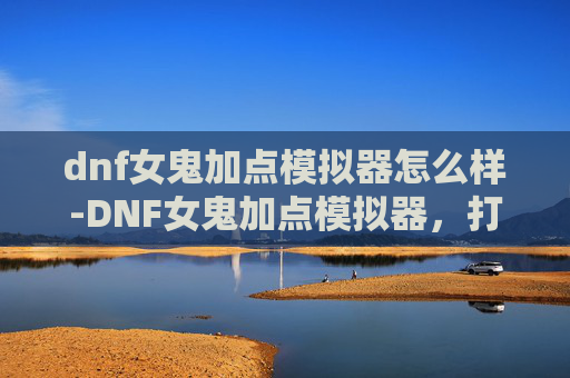 dnf女鬼加点模拟器怎么样-DNF女鬼加点模拟器，打造你的专属战斗风格