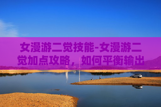 女漫游二觉技能-女漫游二觉加点攻略,如何平衡输出与生存 女漫游二觉技能-女漫游二觉加点攻略,如何平衡输出与生存