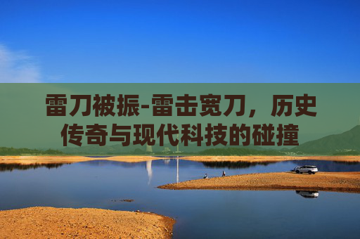 雷刀被振-雷击宽刀，历史传奇与现代科技的碰撞