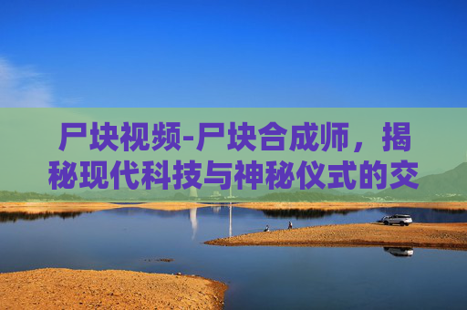 尸块视频-尸块合成师,揭秘现代科技与神秘仪式的交汇 尸块视频-尸块合成师,揭秘现代科技与神秘仪式的交汇