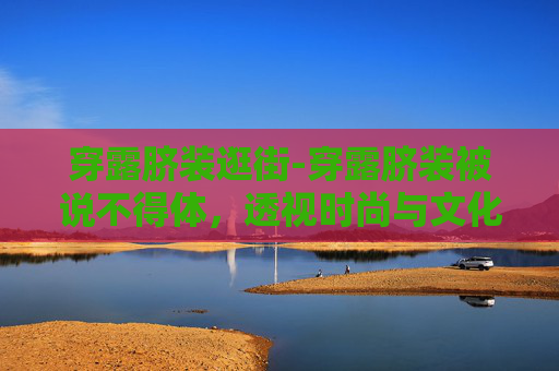 穿露脐装逛街-穿露脐装被说不得体，透视时尚与文化差异的微妙平衡