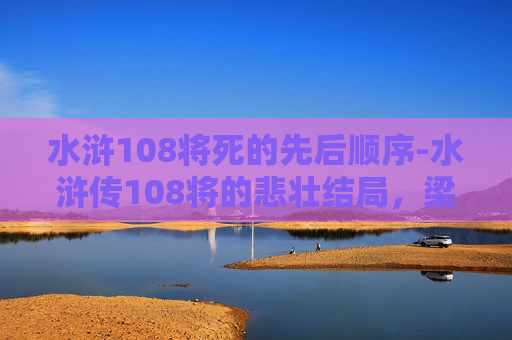 水浒108将死的先后顺序-水浒传108将的悲壮结局，梁山好汉的末路风云