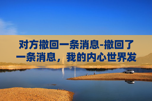 对方撤回一条消息-撤回了一条消息，我的内心世界发生了哪些变化？
