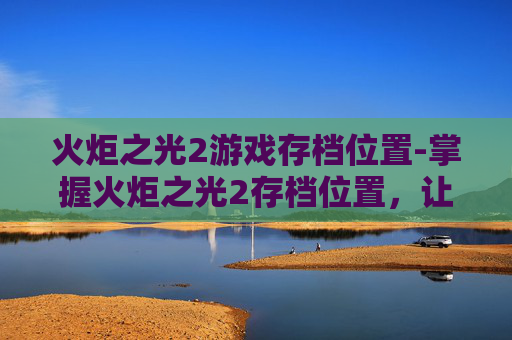 火炬之光2游戏存档位置-掌握火炬之光2存档位置，让你的游戏体验更加顺畅
