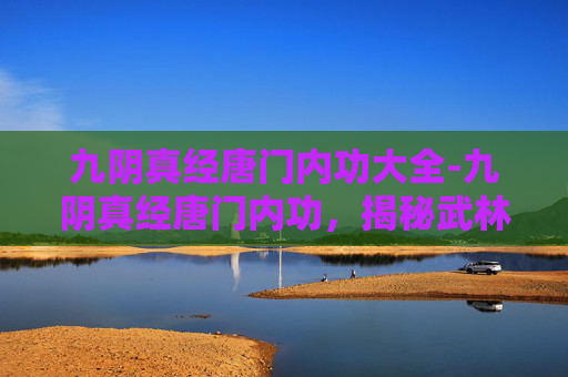 九阴真经唐门内功大全-九阴真经唐门内功，揭秘武林中的隐秘绝学