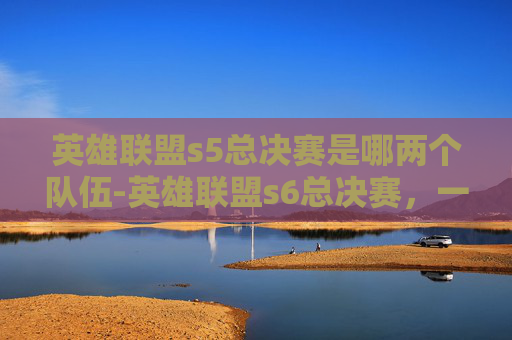 英雄联盟s5总决赛是哪两个队伍-英雄联盟s6总决赛，一场史诗般的巅峰对决