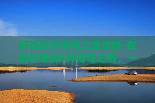 轩辕剑外传穹之扉攻略-探索轩辕剑6外传穹之扉，一场跨越时空的奇幻之旅