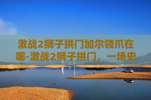 激战2狮子拱门加尔领爪在哪-激战2狮子拱门，一场史诗般的战斗与策略