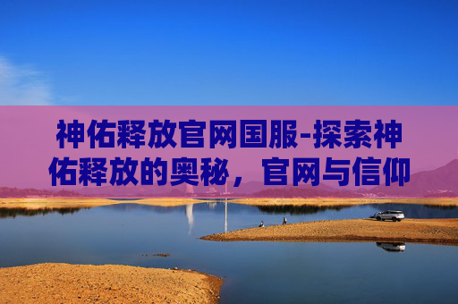 神佑释放官网国服-探索神佑释放的奥秘，官网与信仰的力量
