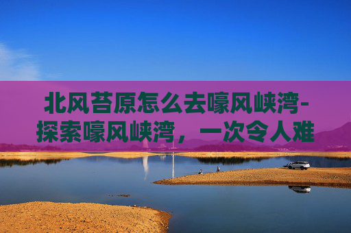 北风苔原怎么去嚎风峡湾-探索嚎风峡湾，一次令人难忘的冒险之旅