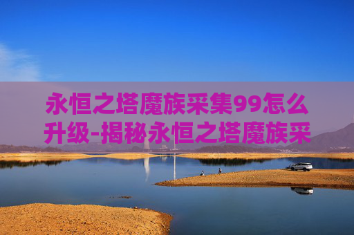 永恒之塔魔族采集99怎么升级-揭秘永恒之塔魔族采集的神秘面纱