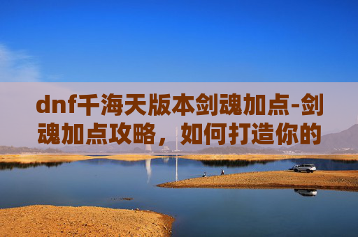 dnf千海天版本剑魂加点-剑魂加点攻略，如何打造你的专属剑魂