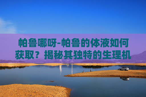 帕鲁哪呀-帕鲁的体液如何获取？揭秘其独特的生理机制
