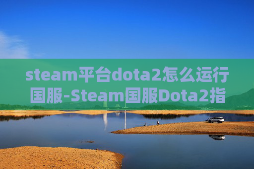 steam平台dota2怎么运行国服-Steam国服Dota2指南，全面解析进入中国区的方法