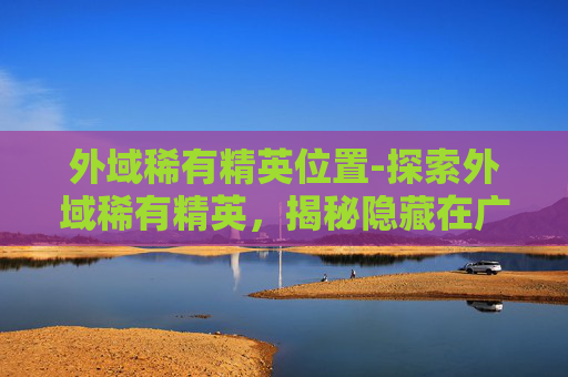 外域稀有精英位置-探索外域稀有精英，揭秘隐藏在广袤宇宙中的神秘生物