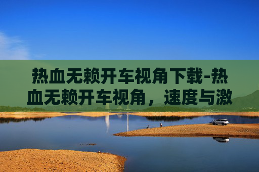 热血无赖开车视角下载-热血无赖开车视角,速度与激情的碰撞 热血无赖开车视角下载-热血无赖开车视角,速度与激情的碰撞
