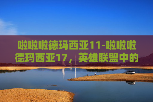 啦啦啦德玛西亚11-啦啦啦德玛西亚17，英雄联盟中的传奇与创新