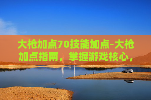大枪加点70技能加点-大枪加点指南，掌握游戏核心，提升战斗效率