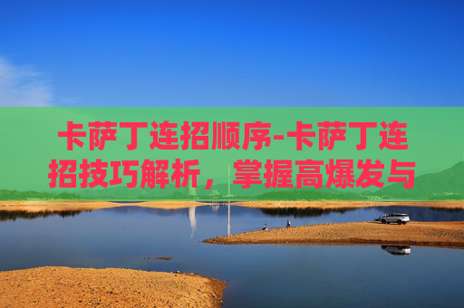 卡萨丁连招顺序-卡萨丁连招技巧解析，掌握高爆发与控制能力的关键