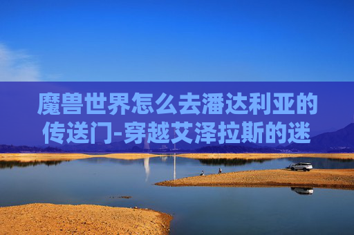 魔兽世界怎么去潘达利亚的传送门-穿越艾泽拉斯的迷雾，魔兽世界玩家如何前往潘达利亚