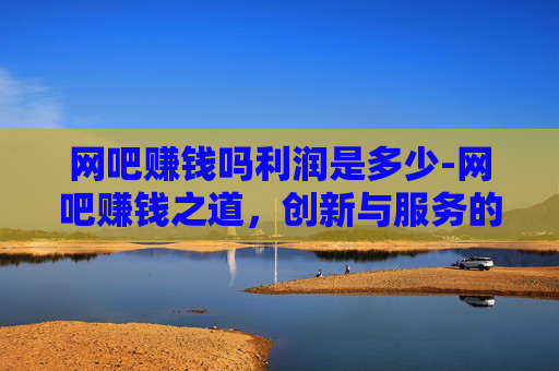 网吧赚钱吗利润是多少-网吧赚钱之道，创新与服务的双重奏