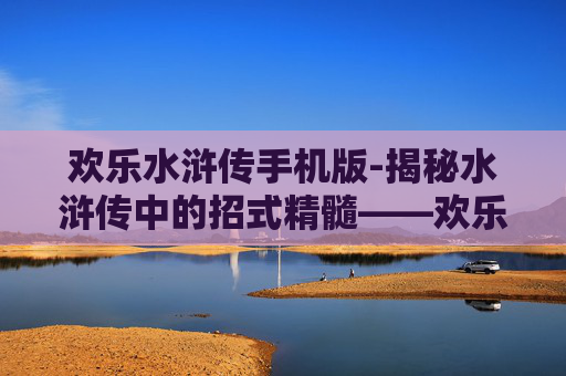 欢乐水浒传手机版-揭秘水浒传中的招式精髓——欢乐版梁山好汉的武功秘籍