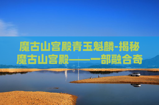 魔古山宫殿青玉魁麟-揭秘魔古山宫殿——一部融合奇幻与冒险的史诗巨作