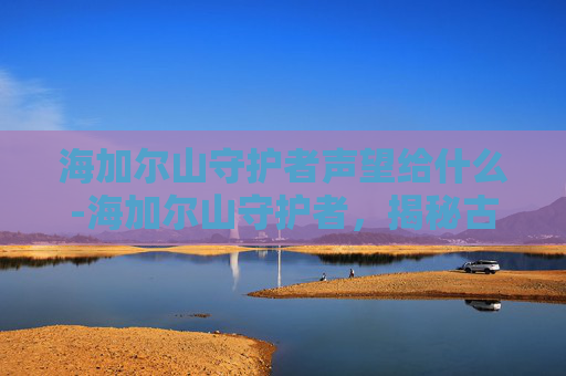 海加尔山守护者声望给什么-海加尔山守护者，揭秘古老神话中的神秘力量