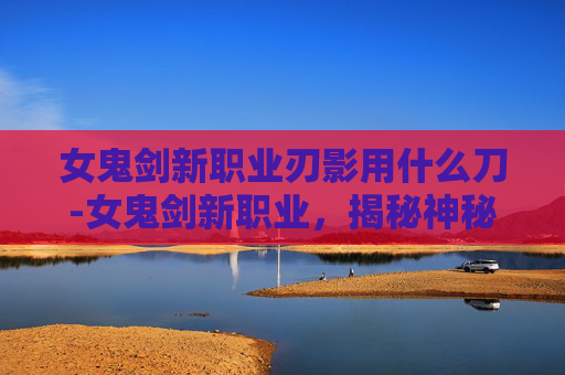 女鬼剑新职业刃影用什么刀-女鬼剑新职业，揭秘神秘力量的觉醒