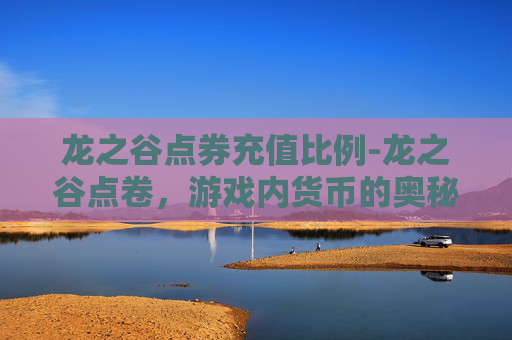 龙之谷点券充值比例-龙之谷点卷，游戏内货币的奥秘与价值