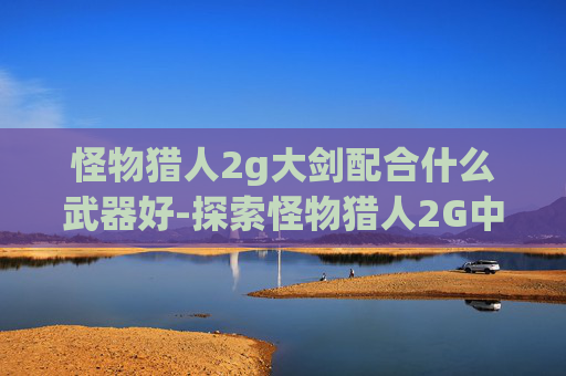 怪物猎人2g大剑配合什么武器好-探索怪物猎人2G中的大剑套装——力量与美学的完美结合