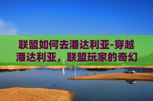 联盟如何去潘达利亚-穿越潘达利亚，联盟玩家的奇幻之旅