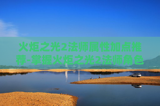 火炬之光2法师属性加点推荐-掌握火炬之光2法师角色的加点艺术