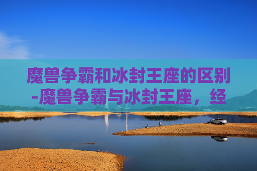 魔兽争霸和冰封王座的区别-魔兽争霸与冰封王座，经典游戏的不朽传奇