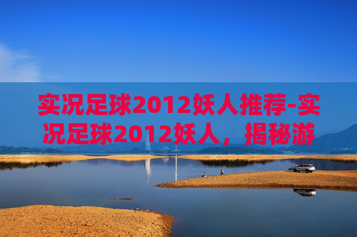 实况足球2012妖人推荐-实况足球2012妖人,揭秘游戏中那些令人惊叹的潜力新星 实况足球2012妖人推荐-实况足球2012妖人,揭秘游戏中那些令人惊叹的潜力新星